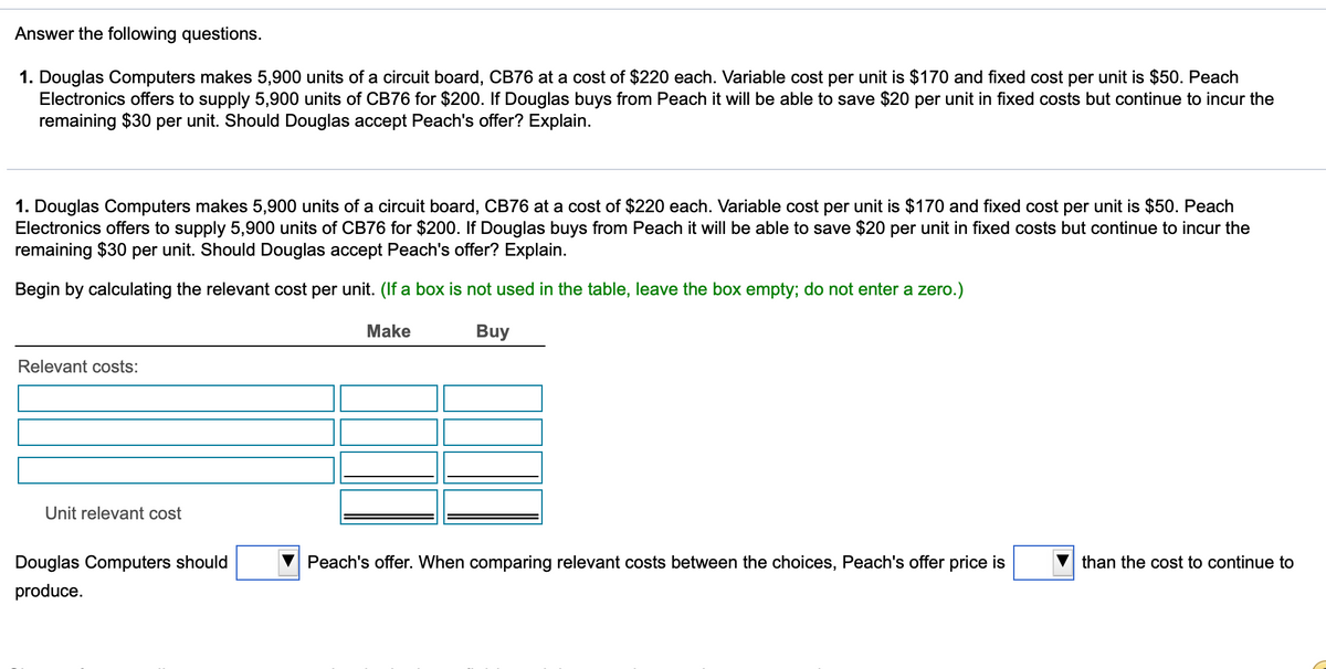 Answer the following questions.
1. Douglas Computers makes 5,900 units of a circuit board, CB76 at a cost of $220 each. Variable cost per unit is $170 and fixed cost per unit is $50. Peach
Electronics offers to supply 5,900 units of CB76 for $200. If Douglas buys from Peach it will be able to save $20 per unit in fixed costs but continue to incur the
remaining $30 per unit. Should Douglas accept Peach's offer? Explain.
1. Douglas Computers makes 5,900 units of a circuit board, CB76 at a cost of $220 each. Variable cost per unit is $170 and fixed cost per unit is $50. Peach
Electronics offers to supply 5,900 units of CB76 for $200. If Douglas buys from Peach it will be able to save $20 per unit in fixed costs but continue to incur the
remaining $30 per unit. Should Douglas accept Peach's offer? Explain.
Begin by calculating the relevant cost per unit. (If a box is not used in the table, leave the box empty; do not enter a zero.)
Make
Buy
Relevant costs:
Unit relevant cost
Douglas Computers should
Peach's offer. When comparing relevant costs between the choices, Peach's offer price is
than the cost to continue to
produce.
