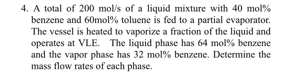 4. A total of 200 mol/s of a liquid mixture with 40 mol%
benzene and 60mol % toluene is fed to a partial evaporator.
The vessel is heated to vaporize a fraction of the liquid and
operates at VLE. The liquid phase has 64 mol % benzene
and the vapor phase has 32 mol% benzene. Determine the
mass flow rates of each phase.
