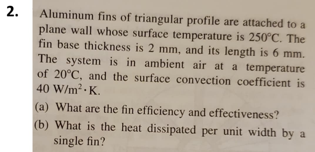 2.
Aluminum fins of triangular profile are attached to a
plane wall whose surface temperature is 250°C. The
fin base thickness is 2 mm, and its length is 6 mm.
The system is in ambient air at a temperature
of 20°C, and the surface convection coefficient is
40 W/m².K.
(a) What are the fin efficiency and effectiveness?
(b) What is the heat dissipated per unit width by a
single fin?
