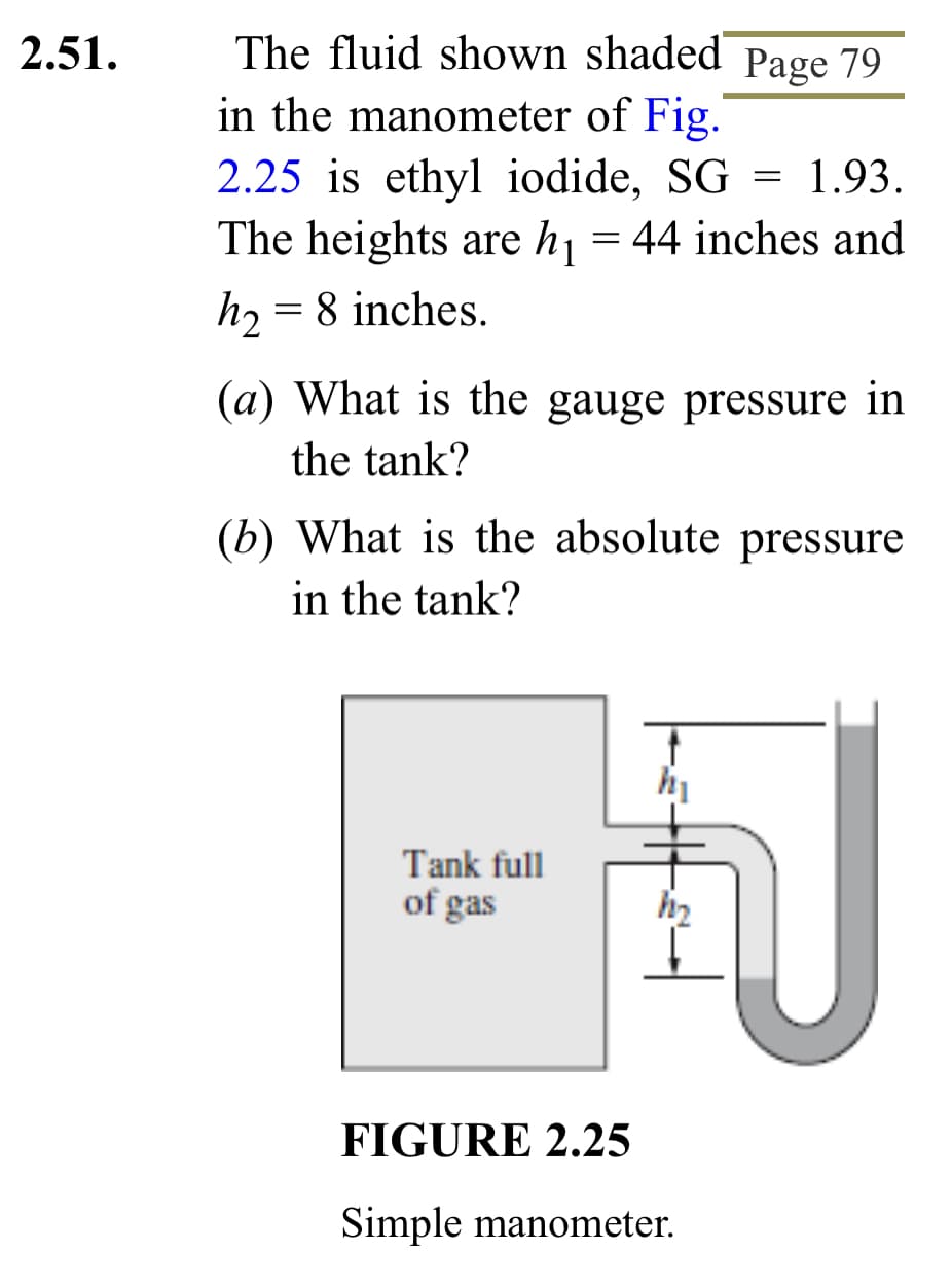 2.51.
The fluid shown shaded Page 79
in the manometer of Fig.
2.25 is ethyl iodide, SG = 1.93.
The heights are h₁ = 44 inches and
h₂ = 8 inches.
(a) What is the gauge pressure in
the tank?
(b) What is the absolute pressure
in the tank?
Tank full
of gas
†
h₁
h₂
U
FIGURE 2.25
Simple manometer.