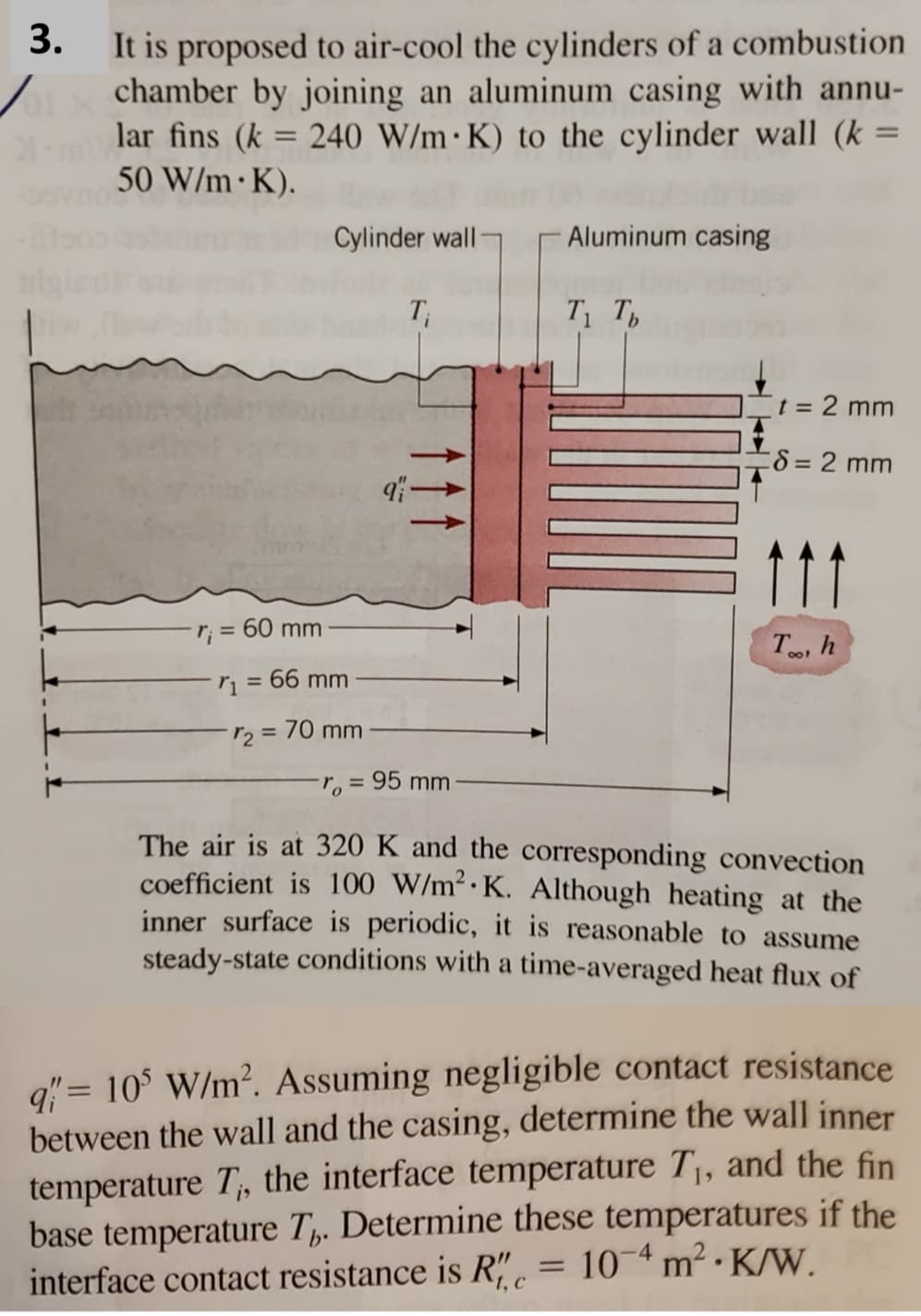 3.
It is proposed to air-cool the cylinders of a combustion
chamber by joining an aluminum casing with annu-
lar fins (k = 240 W/m K) to the cylinder wall (k =
50 W/m K).
r₁ = 60 mm
Cylinder wall
= 66 mm
r₂ = 70 mm
T₁
-ro=
9-
= 95 mm
Aluminum casing
T₁ Tb
=
t = 2 mm
8 = 2 mm
Too, h
The air is at 320 K and the corresponding convection
coefficient is 100 W/m² K. Although heating at the
inner surface is periodic, it is reasonable to assume
steady-state conditions with a time-averaged heat flux of
q" = 105 W/m². Assuming negligible contact resistance
between the wall and the casing, determine the wall inner
temperature T, the interface temperature T₁, and the fin
base temperature Th. Determine these temperatures if the
10-4 m² K/W.
interface contact resistance is Re