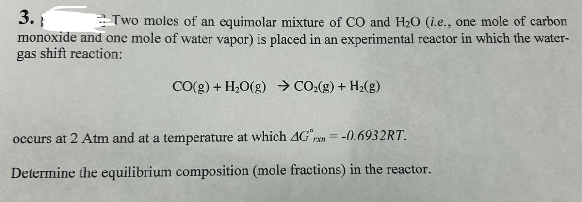 3.
Two moles of an equimolar mixture of CO and H₂O (i.e., one mole of carbon
monoxide and one mole of water vapor) is placed in an experimental reactor in which the water-
gas shift reaction:
CO(g) + H₂O(g) → CO₂(g) + H₂(g)
occurs at 2 Atm and at a temperature at which 4G rxn= -0.6932RT.
Determine the equilibrium composition (mole fractions) in the reactor.
