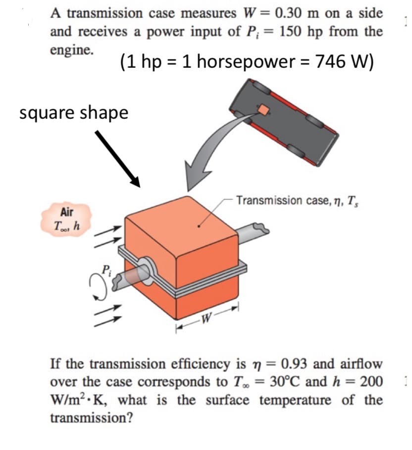 A transmission case measures W = 0.30 m on a side
and receives a power input of P; = 150 hp from the
engine.
(1 hp = 1 horsepower = 746 W)
square shape
Air
Tool h
Transmission case, n, Ts
If the transmission efficiency is n = 0.93 and airflow
over the case corresponds to T = 30°℃ and h = 200
W/m² K, what is the surface temperature of the
transmission?