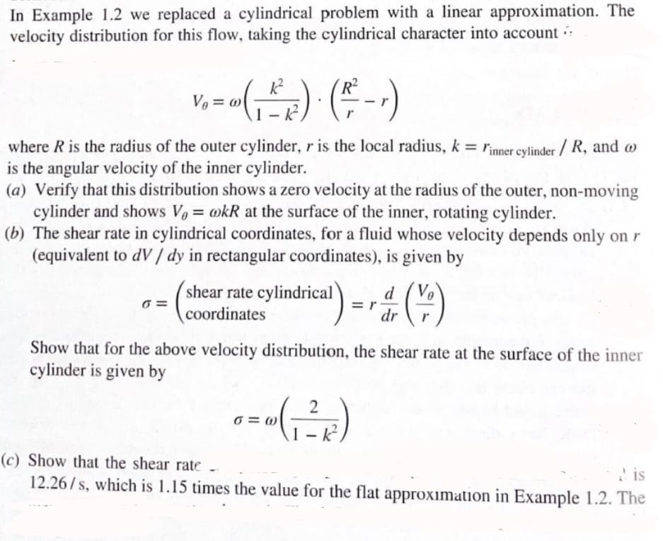 In Example 1.2 we replaced a cylindrical problem with a linear approximation. The
velocity distribution for this flow, taking the cylindrical character into account
V₁ = ∞ (₁ ²²₂ ²) · ( ²² - , )
1-k
where R is the radius of the outer cylinder, r is the local radius, k = Finner cylinder / R, and @
is the angular velocity of the inner cylinder.
(a) Verify that this distribution shows a zero velocity at the radius of the outer, non-moving
cylinder and shows V₂ = kR at the surface of the inner, rotating cylinder.
(b) The shear rate in cylindrical coordinates, for a fluid whose velocity depends only on r
(equivalent to dV/ dy in rectangular coordinates), is given by
6=
cal) = r
shear rate cylindrical
coordinates
0=w (₁²2
d
dr
Show that for the above velocity distribution, the shear rate at the surface of the inner
cylinder is given by
1-k²
Ve
(-;-)
(c) Show that the shear rate
is
12.26/s, which is 1.15 times the value for the flat approximation in Example 1.2. The