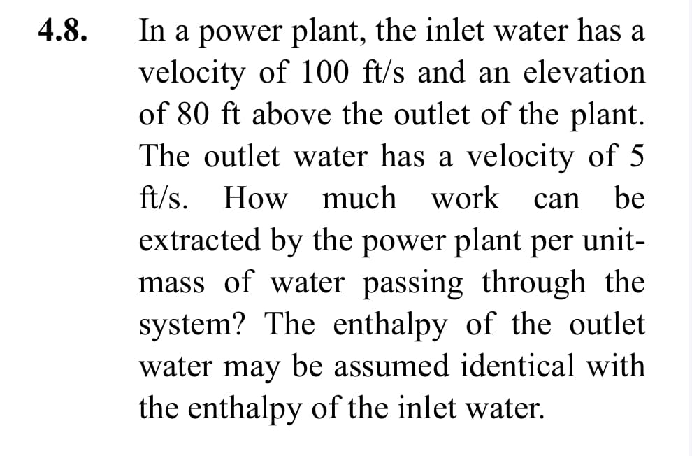 4.8.
In a power plant, the inlet water has a
velocity of 100 ft/s and an elevation
of 80 ft above the outlet of the plant.
The outlet water has a velocity of 5
ft/s. How much work can be
extracted by the power plant per unit-
mass of water passing through the
system? The enthalpy of the outlet
water may be assumed identical with
the enthalpy of the inlet water.
