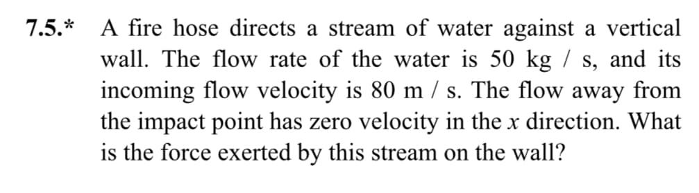 7.5.* A fire hose directs a stream of water against a vertical
wall. The flow rate of the water is 50 kg / s, and its
incoming flow velocity is 80 m/s. The flow away from
the impact point has zero velocity in the x direction. What
is the force exerted by this stream on the wall?