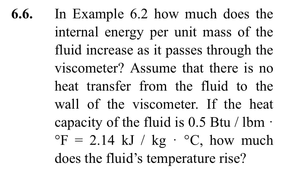6.6.
In Example 6.2 how much does the
internal energy per unit mass of the
fluid increase as it passes through the
viscometer? Assume that there is no
heat transfer from the fluid to the
wall of the viscometer. If the heat
capacity of the fluid is 0.5 Btu/lbm.
°F = 2.14 kJ / kg °C, how much
does the fluid's temperature rise?