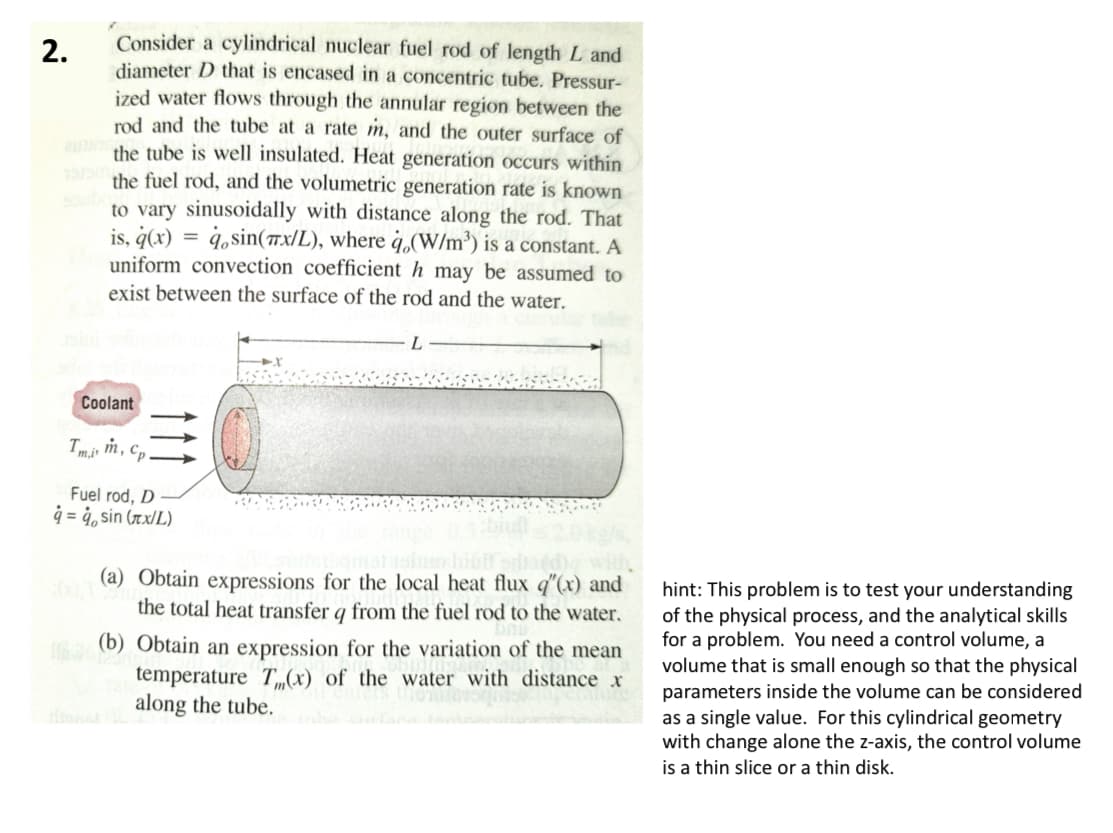 2.
Consider a cylindrical nuclear fuel rod of length L and
diameter D that is encased in a concentric tube. Pressur-
ized water flows through the annular region between the
rod and the tube at a rate m, and the outer surface of
the tube is well insulated. Heat generation occurs within
the fuel rod, and the volumetric generation rate is known
to vary sinusoidally with distance along the rod. That
is, q(x)=sin(x/L), where q.(W/m³) is a constant. A
uniform convection coefficient h may be assumed to
exist between the surface of the rod and the water.
x
Coolant
Tmi, m,
Cp
Fuel rod, D
q=q, sin (лx/L)
(a) Obtain expressions for the local heat flux q"(x) and
the total heat transfer q from the fuel rod to the water.
(b) Obtain an expression for the variation of the mean
temperature T(x) of the water with distance x
along the tube.
hint: This problem is to test your understanding
of the physical process, and the analytical skills
for a problem. You need a control volume, a
volume that is small enough so that the physical
parameters inside the volume can be considered
as a single value. For this cylindrical geometry
with change alone the z-axis, the control volume
is a thin slice or a thin disk.