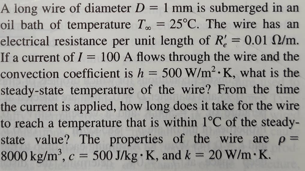 A long wire of diameter D = 1 mm is submerged in an
oil bath of temperature T = 25°C. The wire has an
electrical resistance per unit length of R = 0.01 2/m.
If a current of I = 100 A flows through the wire and the
convection coefficient is h = 500 W/m².K, what is the
steady-state temperature of the wire? From the time
the current is applied, how long does it take for the wire
to reach a temperature that is within 1°C of the steady-
state value? The properties of the wire are p =
8000 kg/m³, c = 500 J/kg K, and k = 20 W/m.K.
od-
●
dure,