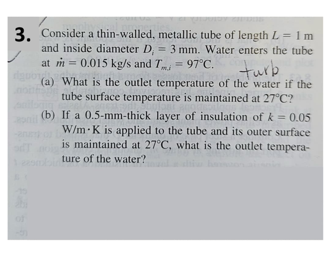 physical
3. Consider a thin-walled, metallic tube of length L = 1 m
and inside diameter Di
=
at m = 0.015 kg/s and Tm,i
3 mm. Water enters the tube
= = 97°C.
turb
riguo (a) What is the outlet temperature of the water if the
tube surface temperature is maintained at 27°C?
-208
(b)
If a 0.5-mm-thick layer of insulation of k = 0.05
W/m K is applied to the tube and its outer surface
is maintained at 27°C, what is the outlet tempera-
1 22smbinture of the water?
adT
-19