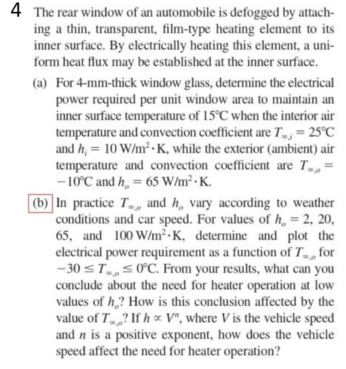 4 The rear window of an automobile is defogged by attach-
ing a thin, transparent, film-type heating element to its
inner surface. By electrically heating this element, a uni-
form heat flux may be established at the inner surface.
(a) For 4-mm-thick window glass, determine the electrical
power required per unit window area to maintain an
inner surface temperature of 15°C when the interior air
temperature and convection coefficient are Tooi = 25°C
and h₁ = 10 W/m².K, while the exterior (ambient) air
temperature and convection coefficient are To
-10°C and h = 65 W/m².K.
=
00.00
(b) In practice T and h, vary according to weather
conditions and car speed. For values of h, = 2, 20,
65, and 100 W/m² K, determine and plot the
electrical power requirement as a function of To for
-30 ≤ T ≤ 0°C. From your results, what can you
conclude about the need for heater operation at low
values of h? How is this conclusion affected by the
value of T? If hx V", where V is the vehicle speed
and n is a positive exponent, how does the vehicle
speed affect the need for heater operation?
