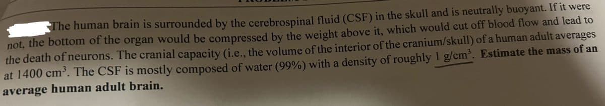 The human brain is surrounded by the cerebrospinal fluid (CSF) in the skull and is neutrally buoyant. If it were
not, the bottom of the organ would be compressed by the weight above it, which would cut off blood flow and lead to
the death of neurons. The cranial capacity (i.e., the volume of the interior of the cranium/skull) of a human adult averages
at 1400 cm³. The CSF is mostly composed of water (99%) with a density of roughly 1 g/cm³. Estimate the mass of an
average human adult brain.