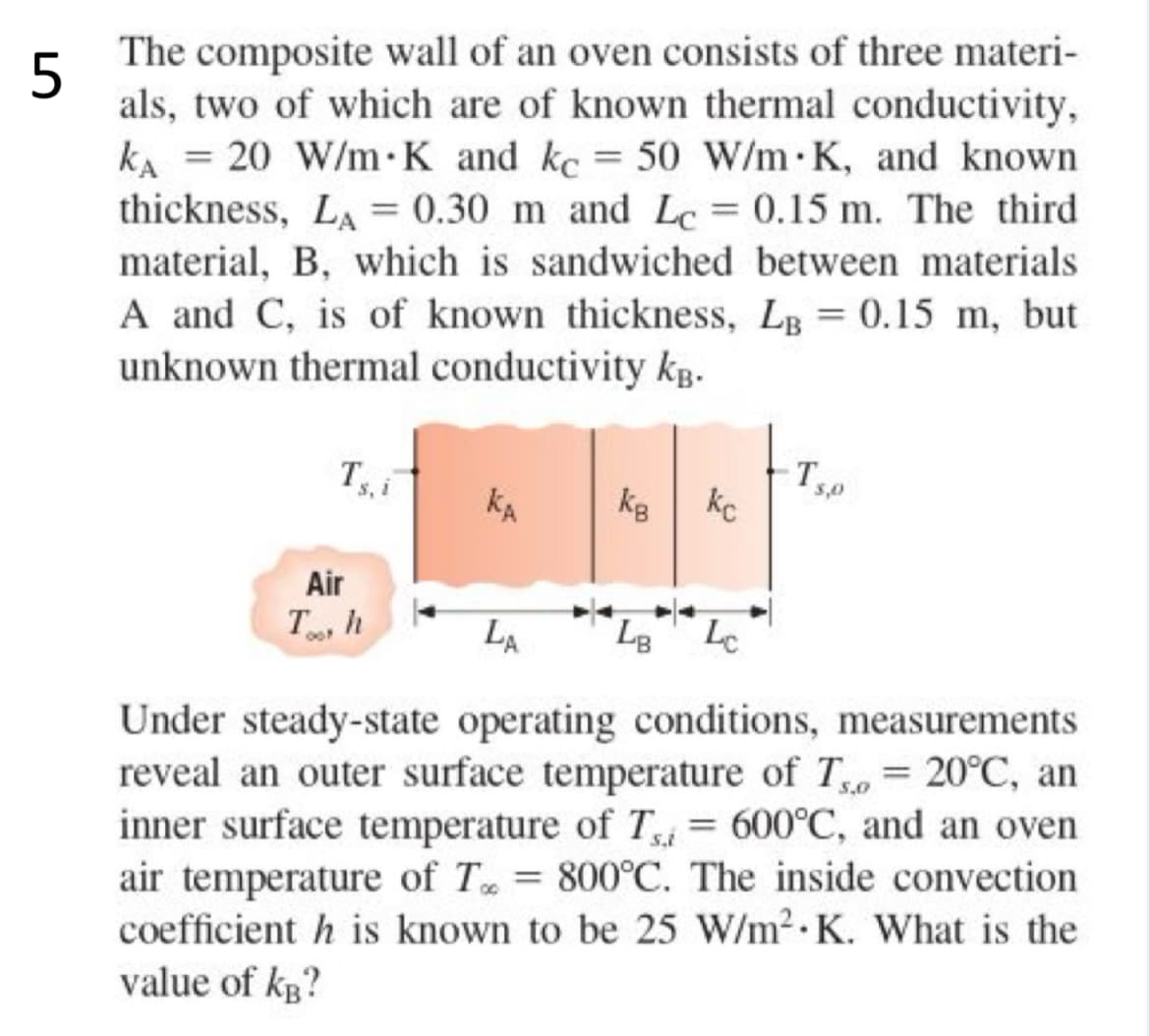 5
The composite wall of an oven consists of three materi-
als, two of which are of known thermal conductivity,
KA = 20 W/m K and kc = 50 W/m K, and known
thickness, LA = 0.30 m and Lc= 0.15 m. The third
material, B, which is sandwiched between materials
A and C, is of known thickness, LB = 0.15 m, but
unknown thermal conductivity kB.
Tsi
Air
Th
KA
КВ
kc
3,0
LA
LB Lc
5,0
Under steady-state operating conditions, measurements
reveal an outer surface temperature of T = 20°C, an
inner surface temperature of Ti = 600°C, and an oven
air temperature of T = 800°C. The inside convection
coefficient h is known to be 25 W/m² K. What is the
value of kB?