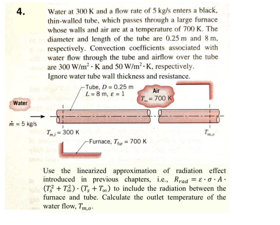4.
Water at 300 K and a flow rate of 5 kg/s enters a black,
thin-walled tube, which passes through a large furnace
whose walls and air are at a temperature of 700 K. The
diameter and length of the tube are 0.25 m and 8 m,
respectively. Convection coefficients associated with
water flow through the tube and airflow over the tube
misare 300 W/m² K and 50 W/m² K, respectively.
.
Ignore water tube wall thickness and resistance.
Water
bas
m = 5 kg/s
T= 300 K
-Tube, D = 0.25 m
L = 8 m, ε = 1
Air
T=700 K
-Furnace, Tur 700 K
Tm.o
Use the linearized approximation of radiation effect
introduced in previous chapters, i.e., Rrad = ε · σ · A ·
152 (T2+T2) (Ts + T∞) to include the radiation between the
furnace and tube. Calculate the outlet temperature of the
water flow, Tm.o