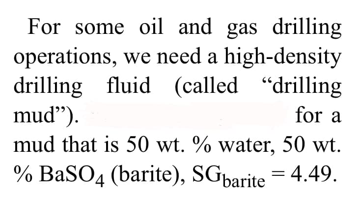 For some oil and gas drilling
operations, we need a high-density
drilling fluid (called "drilling
mud").
for a
mud that is 50 wt. % water, 50 wt.
% BaSO4 (barite), SGbarite = 4.49.
-