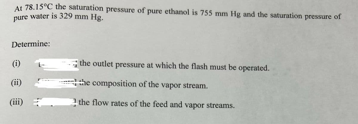 At 78.15°C the saturation pressure of
pure water is 329 mm Hg.
Determine:
(i)
(ii)
(iii)
pure ethanol is 755 mm Hg and the saturation pressure of
the outlet pressure at which the flash must be operated.
the composition of the vapor stream.
the flow rates of the feed and vapor streams.