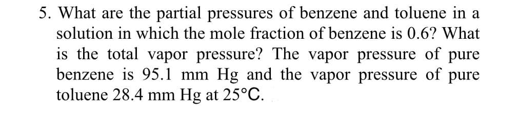 5. What are the partial pressures of benzene and toluene in a
solution in which the mole fraction of benzene is 0.6? What
is the total vapor pressure? The vapor pressure of pure
benzene is 95.1 mm Hg and the vapor pressure of pure
toluene 28.4 mm Hg at 25°C.