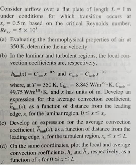 Consider airflow over a flat plate of length L=1m
under conditions for which transition occurs at
x = 0.5 m based on the critical Reynolds number,
Rexc = 5 x 105.
(a) Evaluating the thermophysical properties of air at
350 K, determine the air velocity.
(b) In the laminar and turbulent regions, the local con-
vection coefficients are, respectively,
hlam(x) = Clam x 0.5 and hurb = Curb X
x-0.2
ont
1018)
where, at T = 350 K, Clam= 8.845 W/m2.K, Curb =
49.75 W/m¹8K, and x has units of m. Develop an
expression for the average convection coefficient,
ham (x), as a function of distance from the leading
edge, x, for the laminar region, 0≤x≤x
(c) Develop an expression for the average convection
coefficient, hurb(x), as a function of distance from the
leading edge, x, for the turbulent region, x ≤x≤ L.
(d) On the same coordinates, plot the local and average
convection coefficients, h, and h,, respectively, as a
function of x for 0 ≤ x ≤ L.