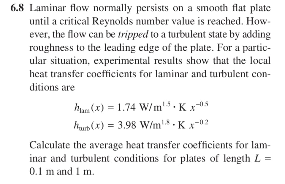 6.8 Laminar flow normally persists on a smooth flat plate
until a critical Reynolds number value is reached. How-
ever, the flow can be tripped to a turbulent state by adding
roughness to the leading edge of the plate. For a partic-
ular situation, experimental results show that the local
heat transfer coefficients for laminar and turbulent con-
ditions are
ham (x) = 1.74 W/m¹.5 • K x−0.5
hturb (x) = 3.98 W/m¹.8 • K x−0.2
Calculate the average heat transfer coefficients for lam-
inar and turbulent conditions for plates of length L
0.1 m and 1 m.