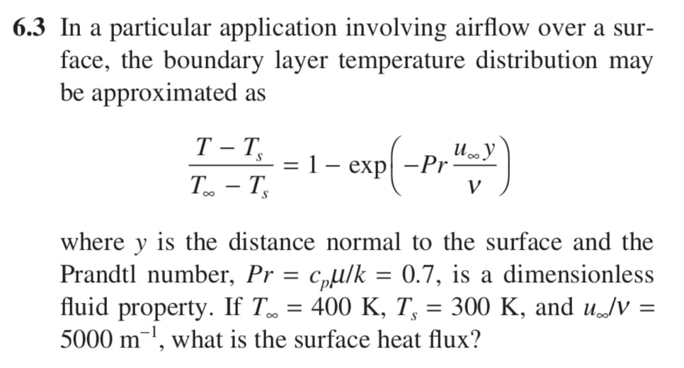 6.3 In a particular application involving airflow over a sur-
face, the boundary layer temperature distribution may
be approximated as
P(-Pr"-y)
T-TS
=
exp-Pr
T-T
where y is the distance normal to the surface and the
Prandtl number, Pr = cµ/k = 0.7, is a dimensionless
fluid property. If T…
=
400 K, Ts
=
300 K, and u/V =
5000 m¹, what is the surface heat flux?