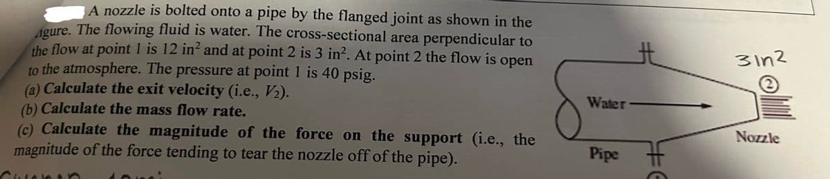 A nozzle is bolted onto a pipe by the flanged joint as shown in the
Agure. The flowing fluid is water. The cross-sectional area perpendicular to
the flow at point 1 is 12 in² and at point 2 is 3 in². At point 2 the flow is open
to the atmosphere. The pressure at point 1 is 40 psig.
(a) Calculate the exit velocity (i.e., V₂).
(b) Calculate the mass flow rate.
(c) Calculate the magnitude of the force on the support (i.e., the
magnitude of the force tending to tear the nozzle off of the pipe).
Water
Pipe
#6
31n²
Nozzle