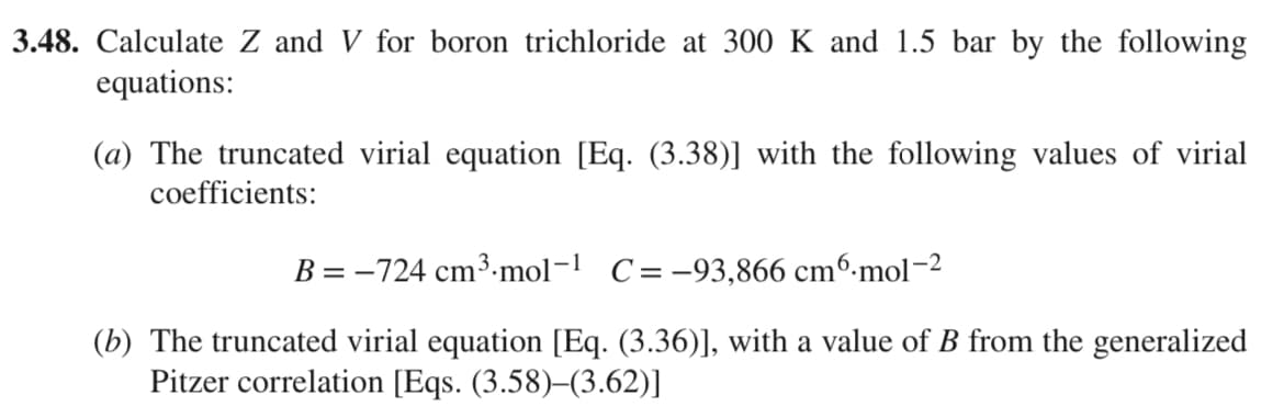 3.48. Calculate Z and V for boron trichloride at 300 K and 1.5 bar by the following
equations:
(a) The truncated virial equation [Eq. (3.38)] with the following values of virial
coefficients:
B = -724 cm³.mol-1 C= -93,866 cm6.mol-2
(b) The truncated virial equation [Eq. (3.36)], with a value of B from the generalized
Pitzer correlation [Eqs. (3.58)-(3.62)]