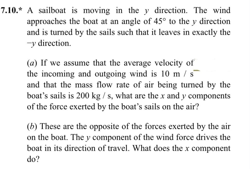 7.10.* A sailboat is moving in the y direction. The wind
approaches the boat at an angle of 45° to the y direction
and is turned by the sails such that it leaves in exactly the
-y direction.
(a) If we assume that the average velocity of
the incoming and outgoing wind is 10 m/s
and that the mass flow rate of air being turned by the
boat's sails is 200 kg / s, what are the x and y components
of the force exerted by the boat's sails on the air?
(b) These are the opposite of the forces exerted by the air
on the boat. The y component of the wind force drives the
boat in its direction of travel. What does the x component
do?
