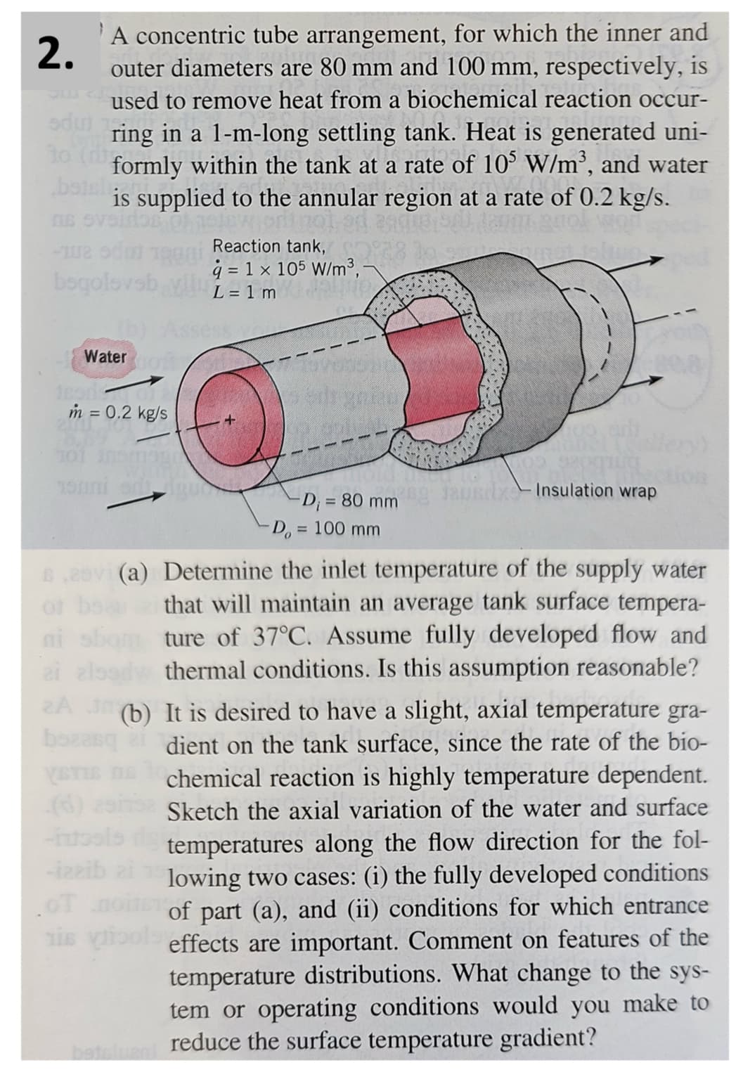 2.
A concentric tube arrangement, for which the inner and
outer diameters are 80 mm and 100 mm, respectively, is
used to remove heat from a biochemical reaction occur-
ring in a 1-m-long settling tank. Heat is generated uni-
to (di
formly within the tank at a rate of 105 W/m³, and water
is supplied to the annular region at a rate of 0.2 kg/s.
sdu)
betsl
CUS
-102 sdu
Reaction tank,
q= 1 x 105 W/m³,
boqolovsb L=1m
Water oxy
m = 0.2 kg/s
+
of
19
-D₁ = 80 mm
D = 100 mm
x-Insulation wrap
6,20vi (a) Determine the inlet temperature of the supply water
that will maintain an average tank surface tempera-
ture of 37°C. Assume fully developed flow and
thermal conditions. Is this assumption reasonable?
ni sb
ai als
bozasq
YSTIE
(d)
2A (b) It is desired to have a slight, axial temperature gra-
dient on the tank surface, since the rate of the bio-
chemical reaction is highly temperature dependent.
Sketch the axial variation of the water and surface
temperatures along the flow direction for the fol-
lowing two cases: (i) the fully developed conditions
of part (a), and (ii) conditions for which entrance
effects are important. Comment on features of the
temperature distributions. What change to the sys-
tem or operating conditions would you make to
betslag reduce the surface temperature gradient?
-izzib
OT
his vi