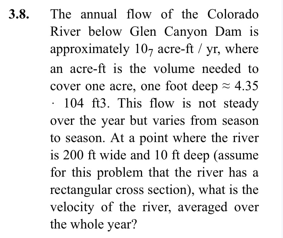 3.8.
The annual flow of the Colorado
River below Glen Canyon Dam is
approximately 107 acre-ft / yr, where
an acre-ft is the volume needed to
cover one acre, one foot deep ≈ 4.35
104 ft3. This flow is not steady
over the year but varies from season
to season. At a point where the river
is 200 ft wide and 10 ft deep (assume
for this problem that the river has a
rectangular cross section), what is the
velocity of the river, averaged over
the whole year?