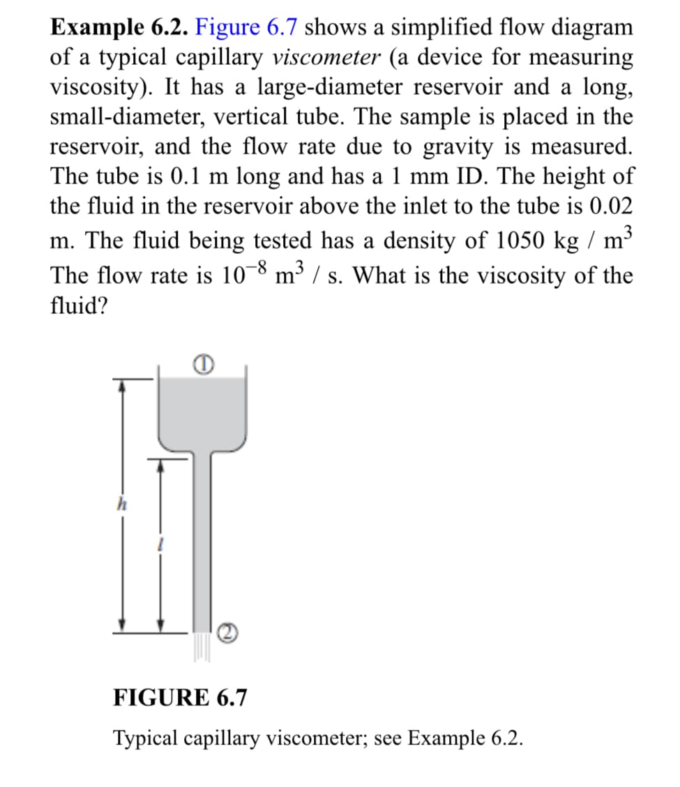 Example 6.2. Figure 6.7 shows a simplified flow diagram
of a typical capillary viscometer (a device for measuring
viscosity). It has a large-diameter reservoir and a long,
small-diameter, vertical tube. The sample is placed in the
reservoir, and the flow rate due to gravity is measured.
The tube is 0.1 m long and has a 1 mm ID. The height of
the fluid in the reservoir above the inlet to the tube is 0.02
m. The fluid being tested has a density of 1050 kg / m³
The flow rate is 10-8 m³/s. What is the viscosity of the
fluid?
FIGURE 6.7
Typical capillary viscometer; see Example 6.2.