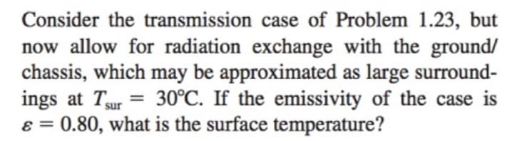 Consider the transmission case of Problem 1.23, but
now allow for radiation exchange with the ground/
chassis, which may be approximated as large surround-
ings at Tur= 30°C. If the emissivity of the case is
ε = 0.80, what is the surface temperature?
