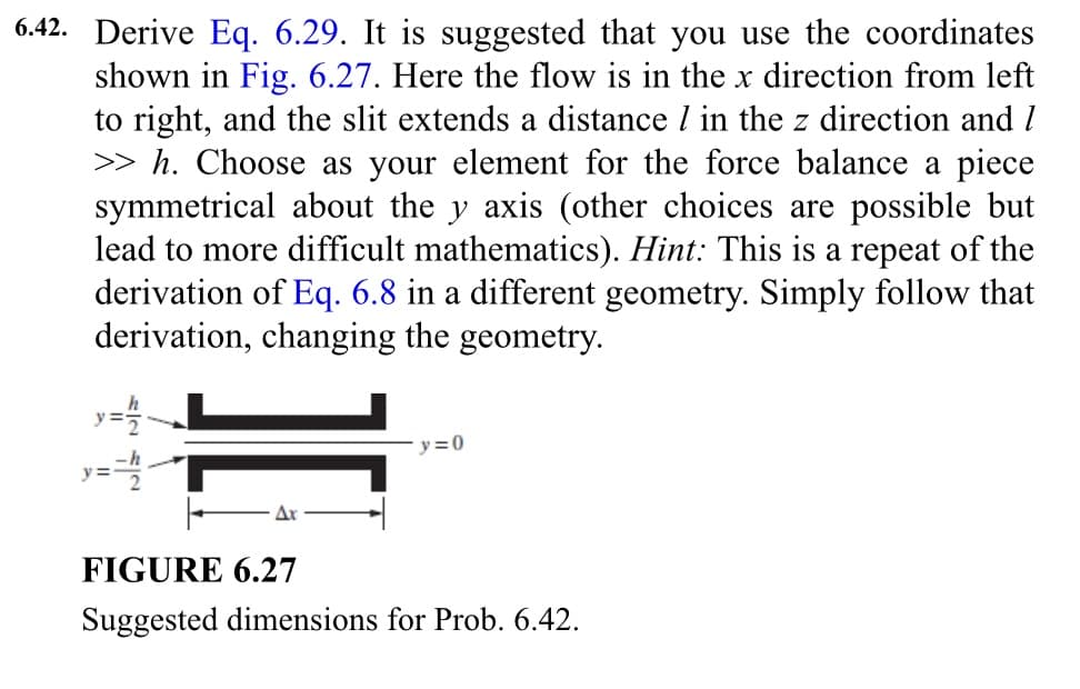 6.42. Derive Eq. 6.29. It is suggested that you use the coordinates
shown in Fig. 6.27. Here the flow is in the x direction from left
to right, and the slit extends a distance / in the z direction and /
>> h. Choose as your element for the force balance a piece
symmetrical about the y axis (other choices are possible but
lead to more difficult mathematics). Hint: This is a repeat of the
derivation of Eq. 6.8 in a different geometry. Simply follow that
derivation, changing the geometry.
y=1/12
y==h
y=0
FIGURE 6.27
Suggested dimensions for Prob. 6.42.