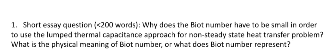 1. Short essay question (<200 words): Why does the Biot number have to be small in order
to use the lumped thermal capacitance approach for non-steady state heat transfer problem?
What is the physical meaning of Biot number, or what does Biot number represent?