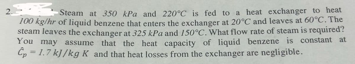 2.
Steam at 350 kPa and 220°C is fed to a heat exchanger to heat
100 kg/hr of liquid benzene that enters the exchanger at 20°C and leaves at 60°C. The
steam leaves the exchanger at 325 kPa and 150°C. What flow rate of steam is required?
You may assume that the heat capacity of liquid benzene is constant at
Cp = 1.7 kJ/kg K and that heat losses from the exchanger are negligible.