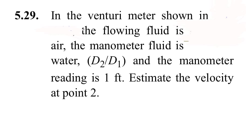 5.29. In the venturi meter shown in
the flowing fluid is
air, the manometer fluid is
water, (D₂/D₁) and the manometer
reading is 1 ft. Estimate the velocity
at point 2.