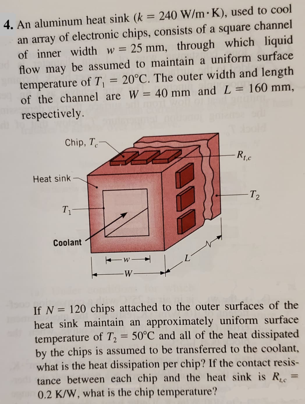 4. An aluminum heat sink (k = 240 W/m K), used to cool
an array of electronic chips, consists of a square channel
of inner width w = 25 mm, through which liquid
flow may be assumed to maintain a uniform surface
= 20°C. The outer width and length
temperature of T₁
of the channel are W = 40 mm and L = 160 mm,
respectively.
Chip, Tc-
Heat sink
T₁
Coolant
-W-
-W-
-Rt.c
-T₂
If N = 120 chips attached to the outer surfaces of the
heat sink maintain an approximately uniform surface
temperature of T₂ = 50°C and all of the heat dissipated
by the chips is assumed to be transferred to the coolant,
what is the heat dissipation per chip? If the contact resis-
tance between each chip and the heat sink is Ruc
0.2 K/W, what is the chip temperature?
=