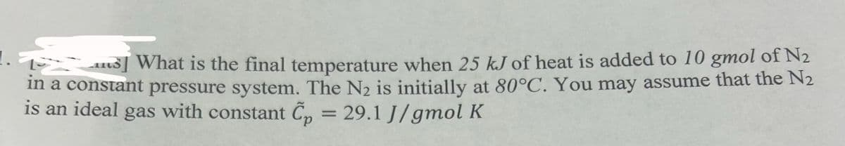What is the final temperature when 25 kJ of heat is added to 10 gmol of N₂
in a constant pressure system. The N₂ is initially at 80°C. You may assume that the N₂
is an ideal gas with constant Cp = 29.1 J/gmol K