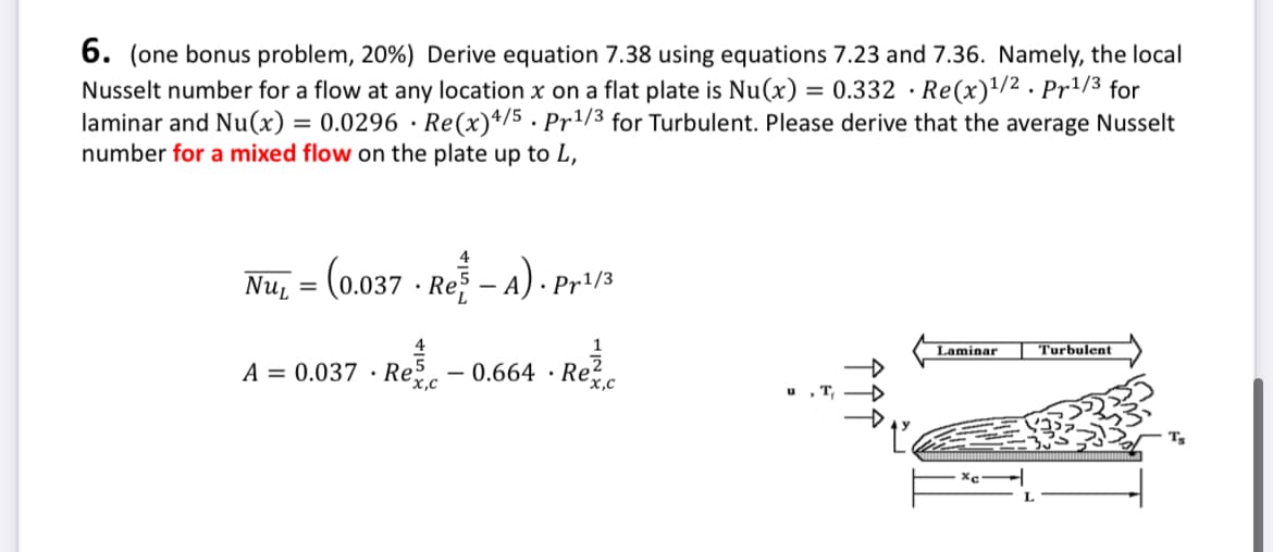 .
6. (one bonus problem, 20%) Derive equation 7.38 using equations 7.23 and 7.36. Namely, the local
Nusselt number for a flow at any location x on a flat plate is Nu(x) = 0.332 · Re(x) 1/2. Pr 1/3 for
laminar and Nu(x) = 0.0296 Re(x) 4/5. Pr 1/3 for Turbulent. Please derive that the average Nusselt
number for a mixed flow on the plate up to L,
Turbulent
N
Laminar
Re
4
Nu₁ = (0.037 - Re-A). Pr1/3
NUL
4
A = 0.037 Re - 0.664 · Re
.
