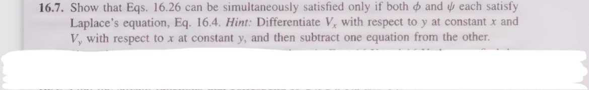 16.7. Show that Eqs. 16.26 can be simultaneously satisfied only if both and each satisfy
Laplace's equation, Eq. 16.4. Hint: Differentiate V, with respect to y at constant x and
V, with respect to x at constant y, and then subtract one equation from the other.