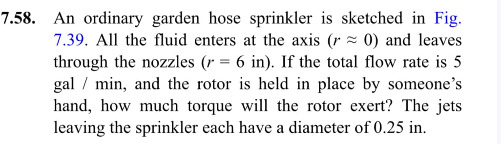 7.58. An ordinary garden hose sprinkler is sketched in Fig.
7.39. All the fluid enters at the axis (r≈ 0) and leaves
through the nozzles (r = 6 in). If the total flow rate is 5
gal / min, and the rotor is held in place by someone's
hand, how much torque will the rotor exert? The jets
leaving the sprinkler each have a diameter of 0.25 in.