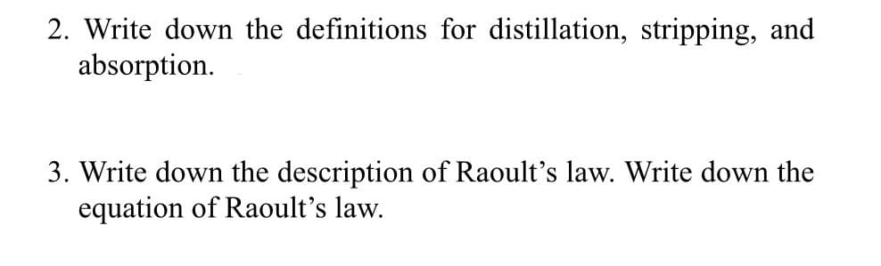2. Write down the definitions for distillation, stripping, and
absorption.
3. Write down the description of Raoult's law. Write down the
equation of Raoult's law.