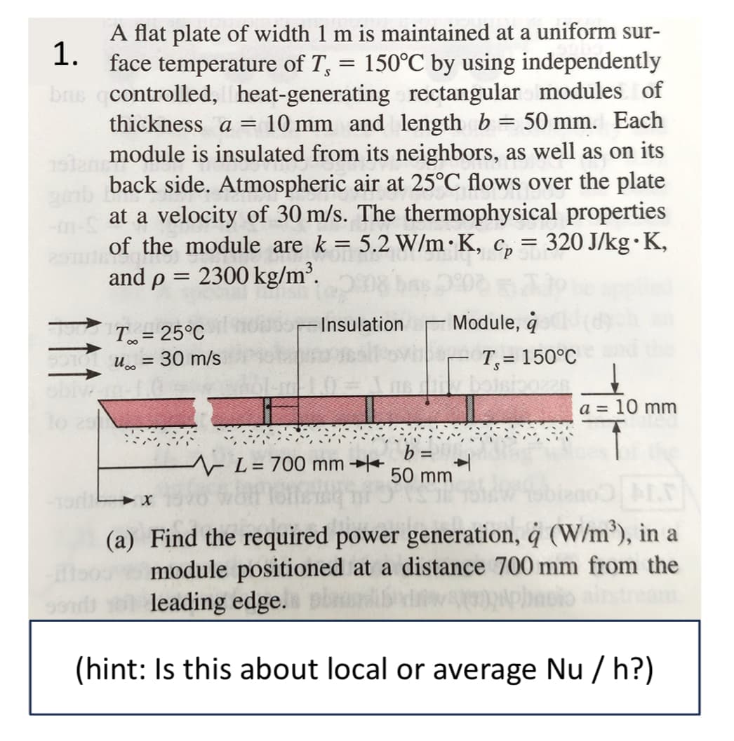 1.
A flat plate of width 1 m is maintained at a uniform sur-
face temperature of T, = 150°C by using independently
bris controlled, heat-generating rectangular modules of
thickness a = 10 mm and length b = 50 mm. Each
module is insulated from its neighbors, as well as on its
back side. Atmospheric air at 25°C flows over the plate
at a velocity of 30 m/s. The thermophysical properties
of the module are k = 5.2 W/mK, cp = 320 J/kg∙K,
and p = 2300 kg/m³.
T = 25°C
u = 30 m/s
obivam-1.0
10 23
Insulation
Module, q
T₁ = 150°C
a = 10 mm
b=
L= 700 mm
50 mm
991
M.D
(a) Find the required power generation, à (W/m³), in a
module positioned at a distance 700 mm from the
leading edge. pla
(hint: Is this about local or average Nu/h?)