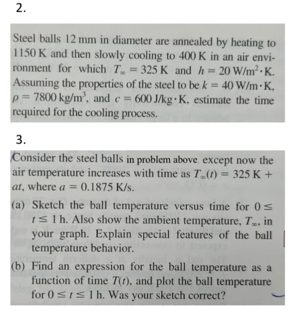 2.
Steel balls 12 mm in diameter are annealed by heating to
1150 K and then slowly cooling to 400 K in an air envi-
ronment for which T = 325 K and h = 20 W/m² K.
Assuming the properties of the steel to be k = 40 W/m.K,
p= 7800 kg/m³, and c = 600 J/kg-K, estimate the time
required for the cooling process.
3.
Consider the steel balls in problem above except now the
air temperature increases with time as T..(t) = 325 K +
at, where a = 0.1875 k/s.
(a) Sketch the ball temperature versus time for 0 ≤
t≤ 1 h. Also show the ambient temperature, T., in
your graph. Explain special features of the ball
temperature behavior.
(b) Find an expression for the ball temperature as a
function of time T(t), and plot the ball temperature
for 0 ≤t≤ 1 h. Was your sketch correct?