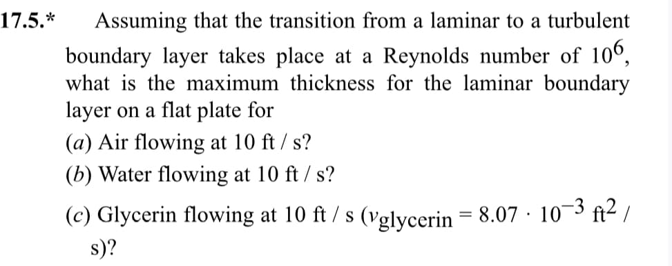 17.5.*
Assuming that the transition from a laminar to a turbulent
boundary layer takes place at a Reynolds number of 106,
what is the maximum thickness for the laminar boundary
layer on a flat plate for
(a) Air flowing at 10 ft /s?
(b) Water flowing at 10 ft /s?
(c) Glycerin flowing at 10 ft/s (vglycerin = 8.07 · 10−3 ft²/
s)?