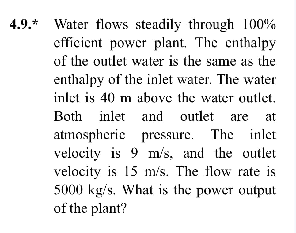 4.9.*
Water flows steadily through 100%
efficient power plant. The enthalpy
of the outlet water is the same as the
enthalpy of the inlet water. The water
inlet is 40 m above the water outlet.
Both inlet and outlet are at
atmospheric pressure. The inlet
velocity is 9 m/s, and the outlet
velocity is 15 m/s. The flow rate is
5000 kg/s. What is the power output
of the plant?