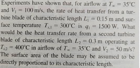 Experiments have shown that, for airflow at To = 35°C
and V₁ = 100 m/s, the rate of heat transfer from a tur-
bine blade of characteristic length L₁ = 0.15 m and sur-
face temperature T1 = 300°C is q₁ = 1500 W. What
would be the heat transfer rate from a second turbine
blade of characteristic length L₂ = 0.3 m operating at
T2 = 400°C in airflow of T. = 35°C and V₂ = 50 m/s?
The surface area of the blade may be assumed to be
directly proportional to its characteristic length.