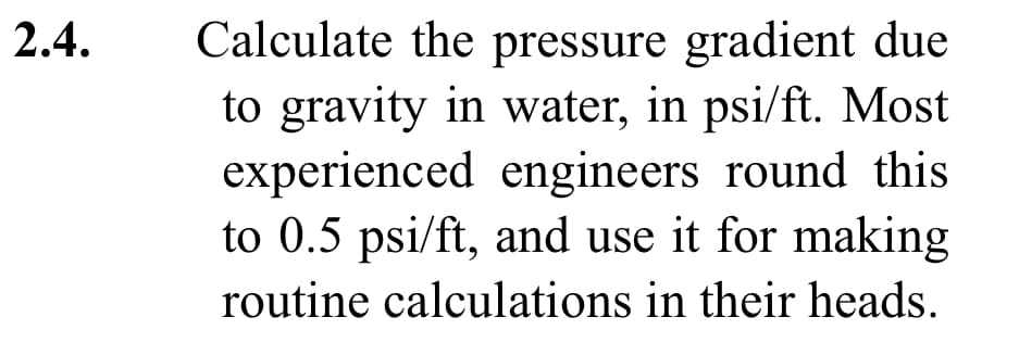 2.4.
Calculate the pressure gradient due
to gravity in water, in psi/ft. Most
experienced engineers round this
to 0.5 psi/ft, and use it for making
routine calculations in their heads.