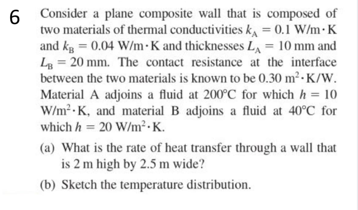 6
Consider a plane composite wall that is composed of
two materials of thermal conductivities k = 0.1 W/m. K
and kB = 0.04 W/m K and thicknesses LA = 10 mm and
LB 20 mm. The contact resistance at the interface
between the two materials is known to be 0.30 m²-K/W.
Material A adjoins a fluid at 200°C for which h= 10
W/m² K, and material B adjoins a fluid at 40°C for
which h= 20 W/m².K.
(a) What is the rate of heat transfer through a wall that
is 2 m high by 2.5 m wide?
(b) Sketch the temperature distribution.