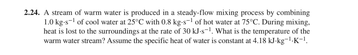 2.24. A stream of warm water is produced in a steady-flow mixing process by combining
1.0 kg.s-¹ of cool water at 25°C with 0.8 kg-s-¹ of hot water at 75°C. During mixing,
heat is lost to the surroundings at the rate of 30 kJ.s-¹. What is the temperature of the
warm water stream? Assume the specific heat of water is constant at 4.18 kJ·kg¯¹.K−¹.