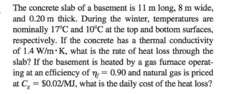 The concrete slab of a basement is 11 m long, 8 m wide,
and 0.20 m thick. During the winter, temperatures are
nominally 17°C and 10°C at the top and bottom surfaces,
respectively. If the concrete has a thermal conductivity
of 1.4 W/m K, what is the rate of heat loss through the
slab? If the basement is heated by a gas furnace operat-
ing at an efficiency of nf = 0.90 and natural gas is priced
$0.02/MJ, what is the daily cost of the heat loss?
at Cg
=